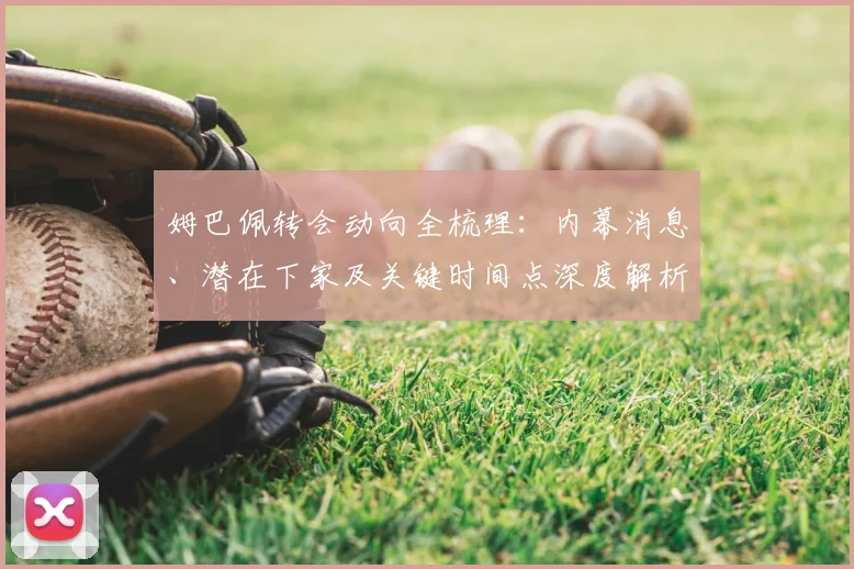 姆巴佩转会动向全梳理:内幕消息、潜在下家及关键时间点深度解析