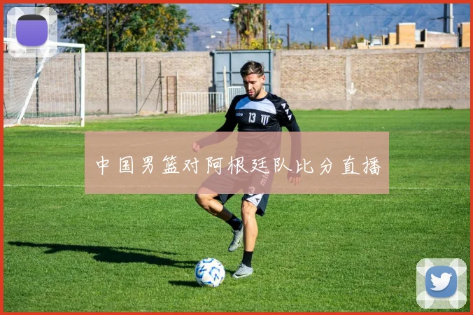 中国男篮对阿根廷队比分直播