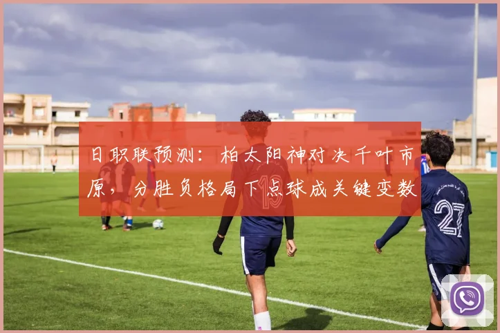 日职联预测:柏太阳神对决千叶市原,分胜负格局下点球成关键变数
