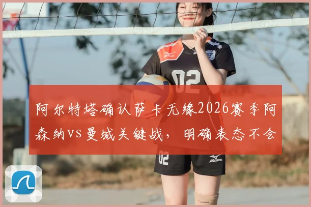 阿尔特塔确认萨卡无缘2026赛季阿森纳vs曼城关键战,明确表态不会保守求平局,解析枪手备选方案与战术思路
