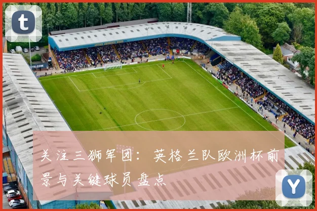 关注三狮军团:英格兰队欧洲杯前景与关键球员盘点