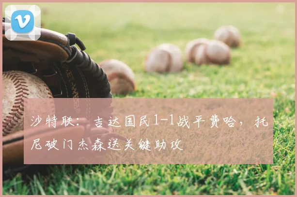 沙特联：吉达国民1-1战平费哈，托尼破门杰森送关键助攻