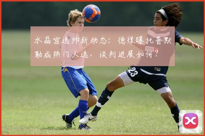 水晶宫选帅新动态:德媒曝托普默勒成热门人选,谈判进展如何?