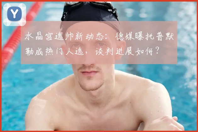 水晶宫选帅新动态:德媒曝托普默勒成热门人选,谈判进展如何?
