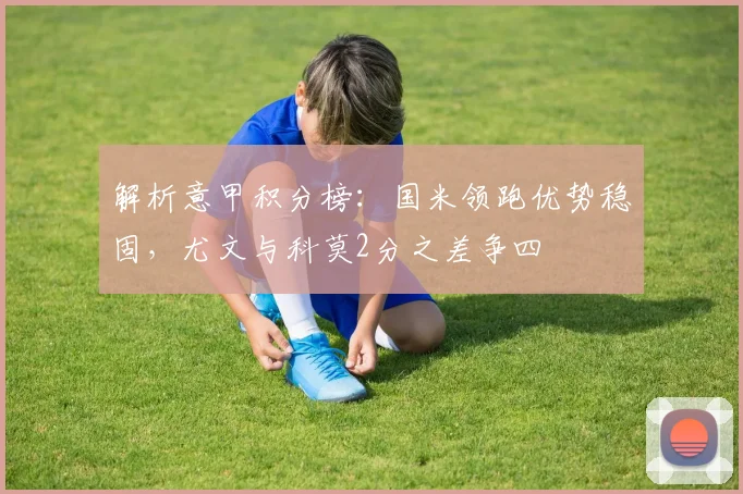解析意甲积分榜:国米领跑优势稳固,尤文与科莫2分之差争四