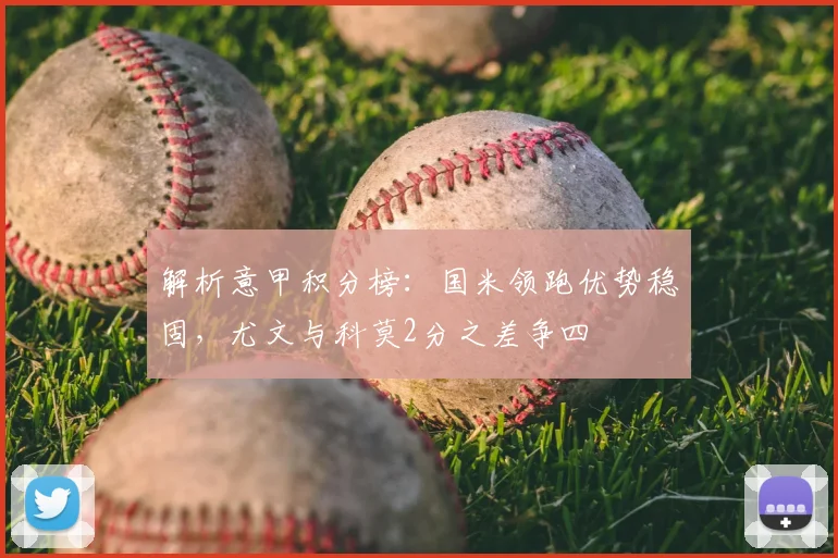 解析意甲积分榜:国米领跑优势稳固,尤文与科莫2分之差争四