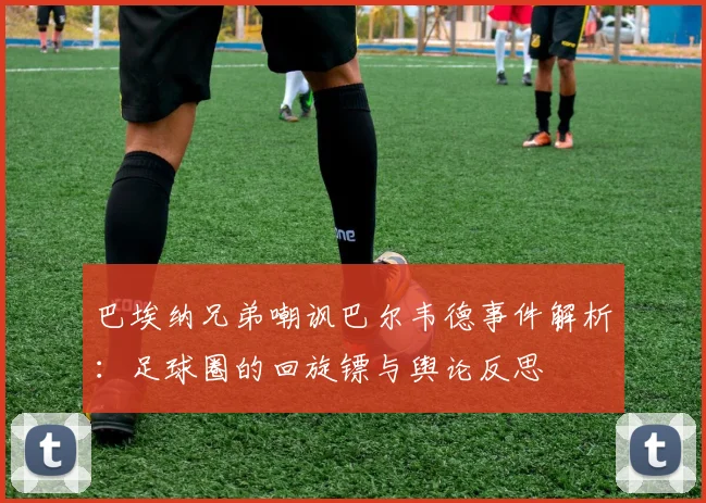 巴埃纳兄弟嘲讽巴尔韦德事件解析:足球圈的回旋镖与舆论反思