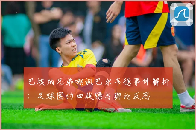 巴埃纳兄弟嘲讽巴尔韦德事件解析:足球圈的回旋镖与舆论反思