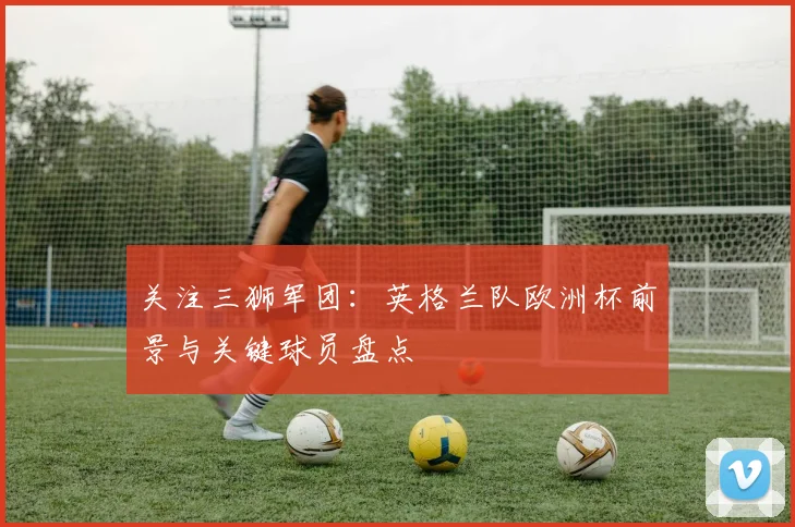 关注三狮军团：英格兰队欧洲杯前景与关键球员盘点