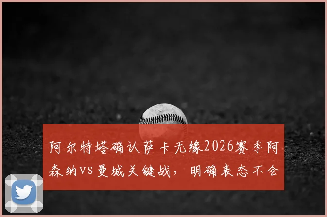 阿尔特塔确认萨卡无缘2026赛季阿森纳vs曼城关键战,明确表态不会保守求平局,解析枪手备选方案与战术思路
