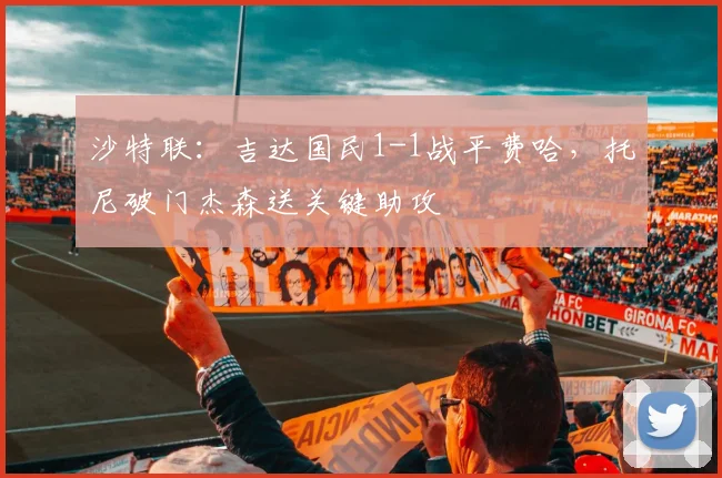 沙特联:吉达国民1-1战平费哈,托尼破门杰森送关键助攻